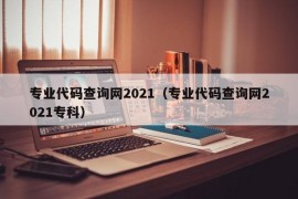 专业代码查询网2021（专业代码查询网2021专科）
