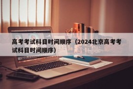 高考考试科目时间顺序（2024北京高考考试科目时间顺序）