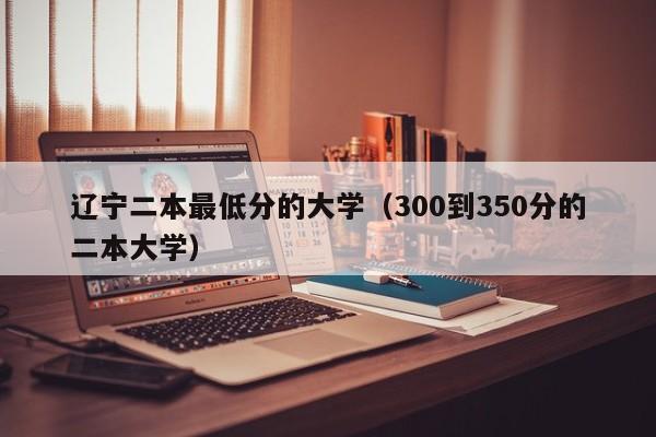 辽宁二本最低分的大学（300到350分的二本大学）