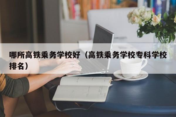 哪所高铁乘务学校好（高铁乘务学校专科学校排名）