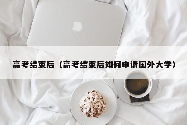 高考结束后（高考结束后如何申请国外大学）