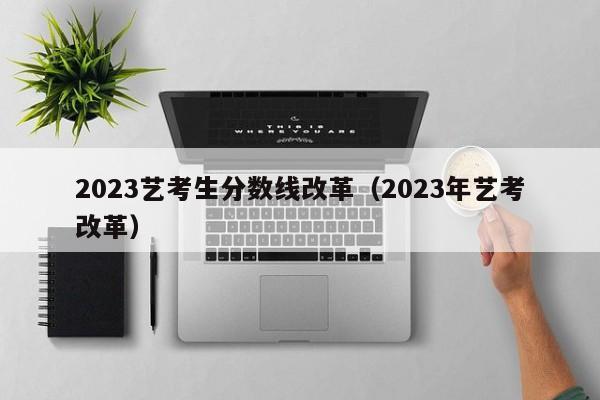 2023艺考生分数线改革（2023年艺考改革）