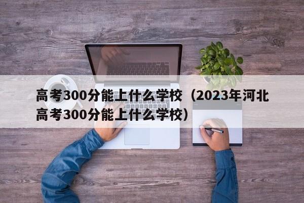 高考300分能上什么学校（2023年河北高考300分能上什么学校）