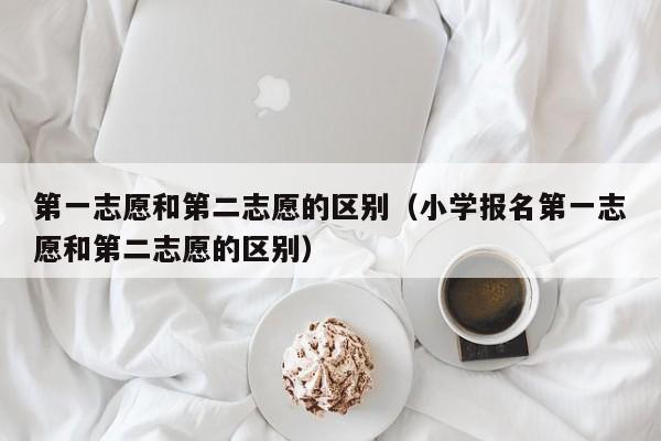 第一志愿和第二志愿的区别（小学报名第一志愿和第二志愿的区别）