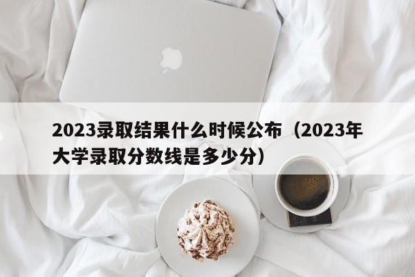 2023录取结果什么时候公布（2023年大学录取分数线是多少分）