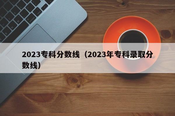 2023专科分数线（2023年专科录取分数线）