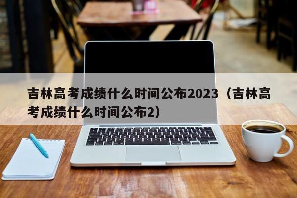 吉林高考成绩什么时间公布2023（吉林高考成绩什么时间公布2）