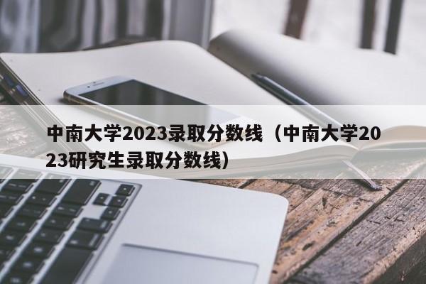 中南大学2023录取分数线（中南大学2023研究生录取分数线）