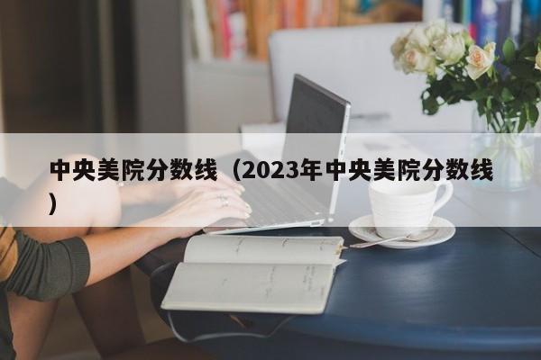 中央美院分数线（2023年中央美院分数线）