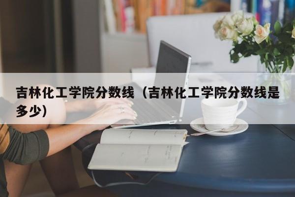 吉林化工学院分数线（吉林化工学院分数线是多少）