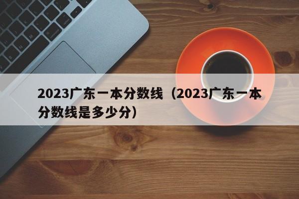 2023广东一本分数线（2023广东一本分数线是多少分）