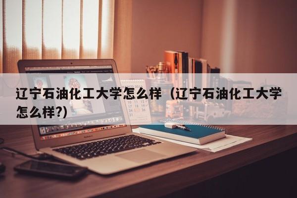 辽宁石油化工大学怎么样（辽宁石油化工大学怎么样?）