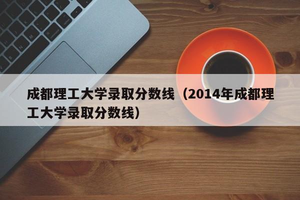 成都理工大学录取分数线（2014年成都理工大学录取分数线）