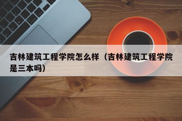 吉林建筑工程学院怎么样（吉林建筑工程学院是三本吗）