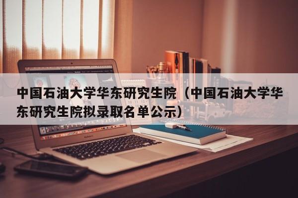 中国石油大学华东研究生院（中国石油大学华东研究生院拟录取名单公示）