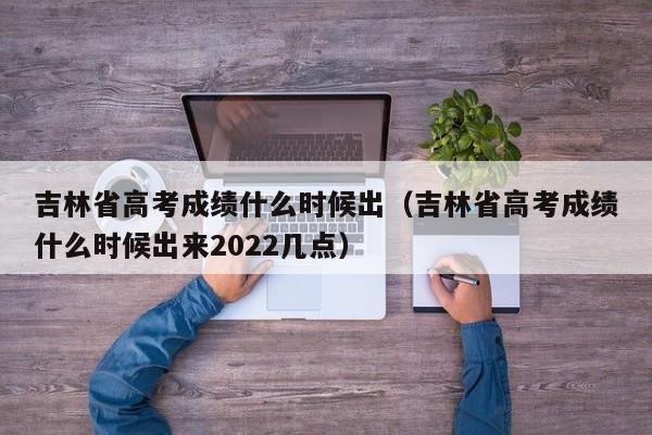 吉林省高考成绩什么时候出（吉林省高考成绩什么时候出来2022几点）