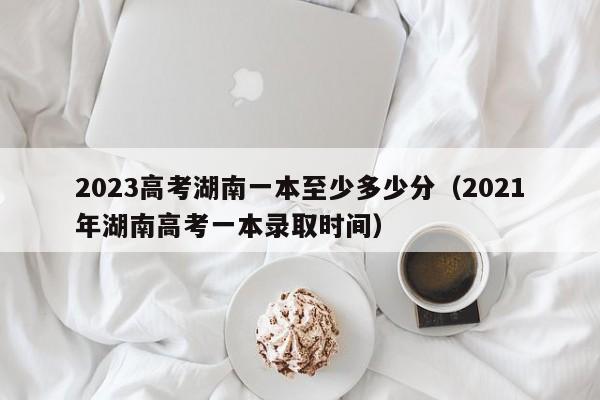 2023高考湖南一本至少多少分（2021年湖南高考一本录取时间）