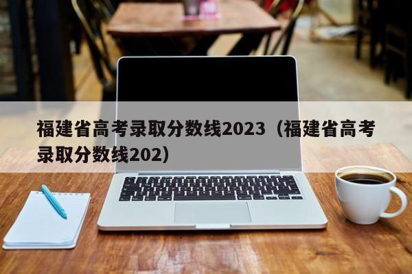 福建省高考录取分数线2023（福建省高考录取分数线202）