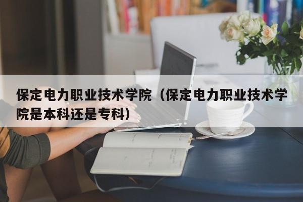 保定电力职业技术学院（保定电力职业技术学院是本科还是专科）