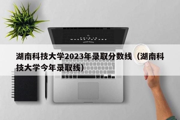 湖南科技大学2023年录取分数线（湖南科技大学今年录取线）