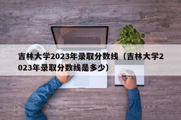 吉林大学2023年录取分数线（吉林大学2023年录取分数线是多少）