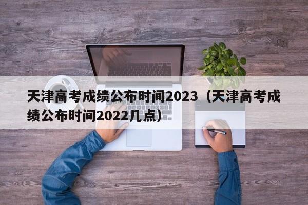 天津高考成绩公布时间2023（天津高考成绩公布时间2022几点）