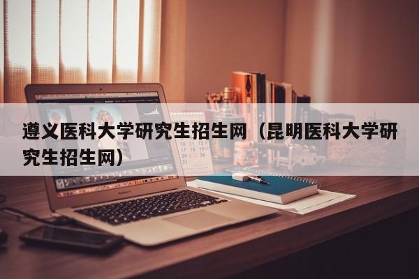 遵义医科大学研究生招生网（昆明医科大学研究生招生网）