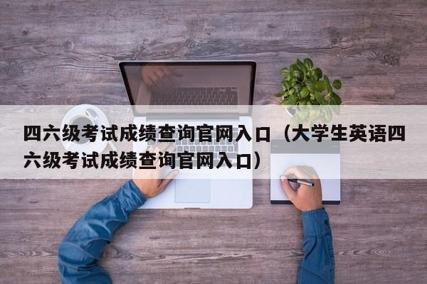 四六级考试成绩查询官网入口（大学生英语四六级考试成绩查询官网入口）