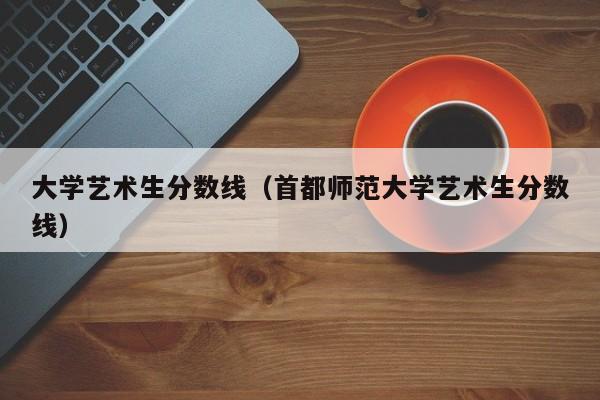 大学艺术生分数线（首都师范大学艺术生分数线）