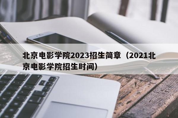 北京电影学院2023招生简章（2021北京电影学院招生时间）