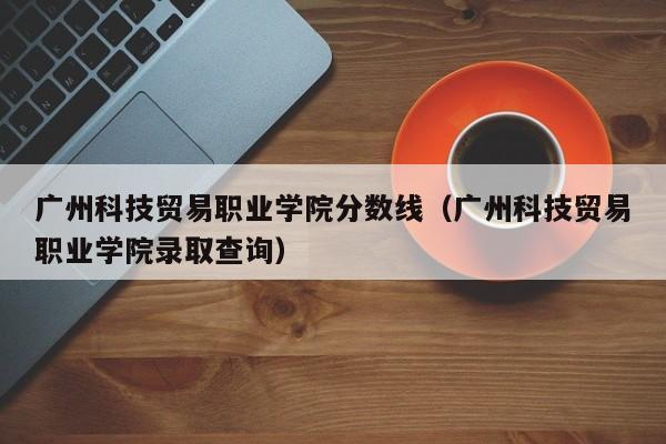 广州科技贸易职业学院分数线（广州科技贸易职业学院录取查询）