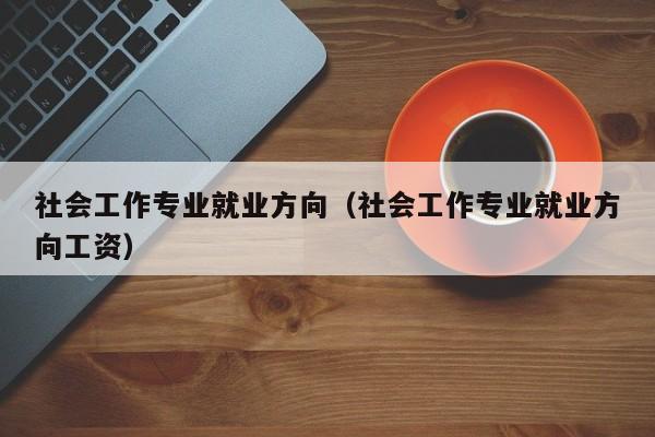 社会工作专业就业方向（社会工作专业就业方向工资）