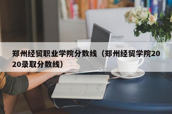 郑州经贸职业学院分数线（郑州经贸学院2020录取分数线）