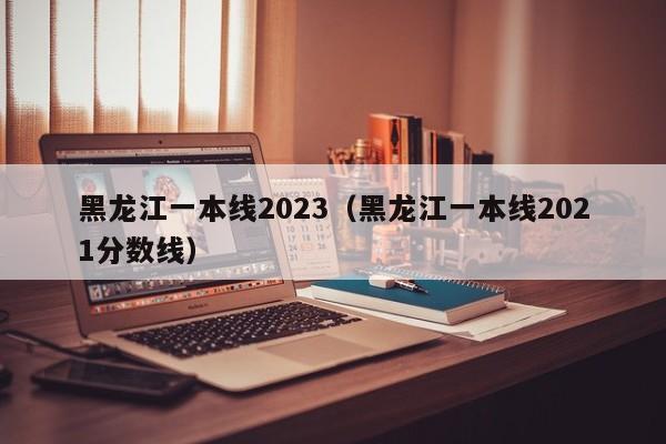 黑龙江一本线2023（黑龙江一本线2021分数线）