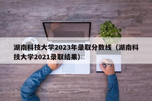 湖南科技大学2023年录取分数线（湖南科技大学2021录取结果）