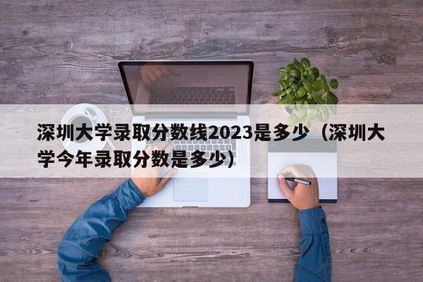 深圳大学录取分数线2023是多少（深圳大学今年录取分数是多少）