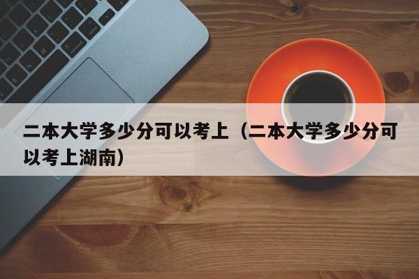 二本大学多少分可以考上（二本大学多少分可以考上湖南）