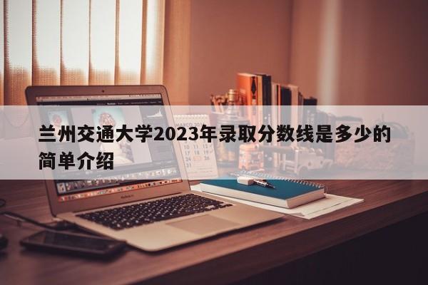 兰州交通大学2023年录取分数线是多少的简单介绍