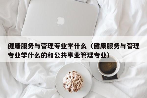 健康服务与管理专业学什么（健康服务与管理专业学什么的和公共事业管理专业）