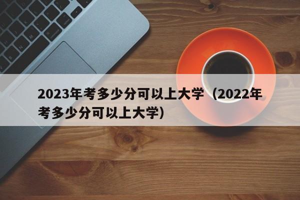 2023年考多少分可以上大学（2022年考多少分可以上大学）