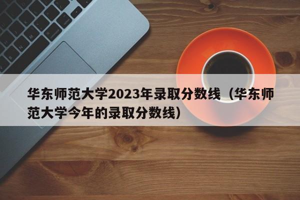 华东师范大学2023年录取分数线（华东师范大学今年的录取分数线）