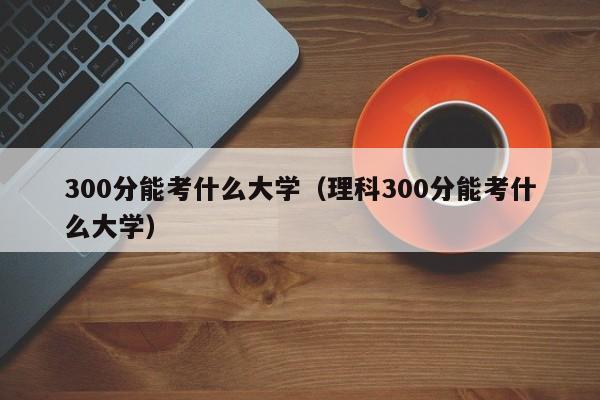 300分能考什么大学（理科300分能考什么大学）