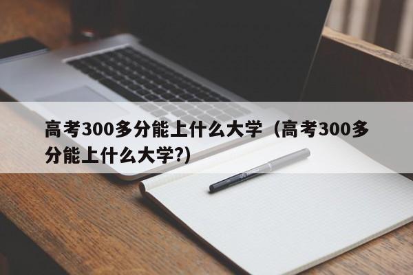 高考300多分能上什么大学（高考300多分能上什么大学?）