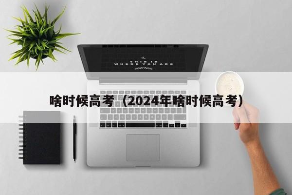 啥时候高考（2024年啥时候高考）