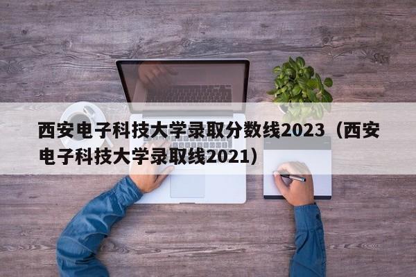 西安电子科技大学录取分数线2023（西安电子科技大学录取线2021）