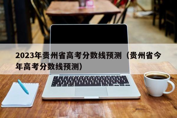 2023年贵州省高考分数线预测（贵州省今年高考分数线预测）