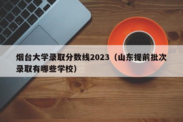 烟台大学录取分数线2023（山东提前批次录取有哪些学校）