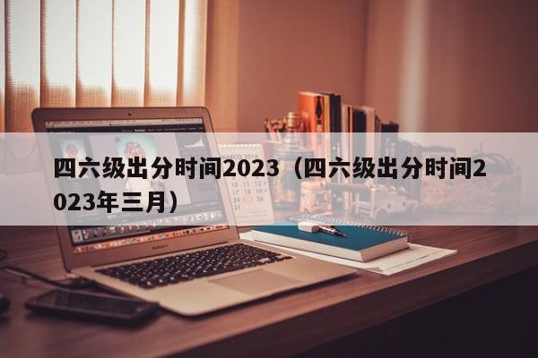 四六级出分时间2023（四六级出分时间2023年三月）