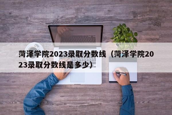 菏泽学院2023录取分数线（菏泽学院2023录取分数线是多少）