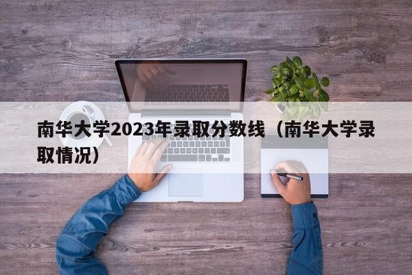 南华大学2023年录取分数线（南华大学录取情况）